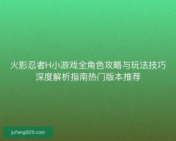 火影忍者H小游戏全角色攻略与玩法技巧深度解析指南热门版本推荐