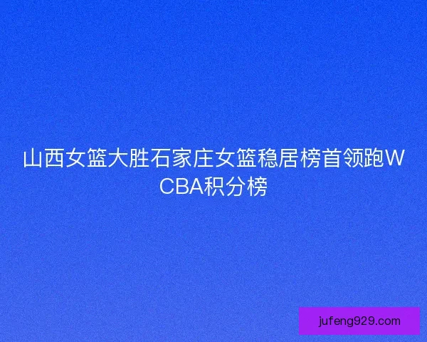 山西女篮大胜石家庄女篮稳居榜首领跑WCBA积分榜 山西女篮大胜石家庄女篮稳居榜首领跑WCBA积分榜