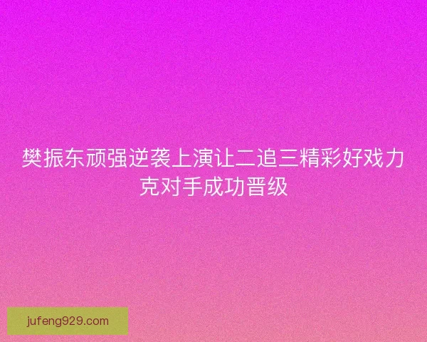 樊振东顽强逆袭上演让二追三精彩好戏力克对手成功晋级 樊振东顽强逆袭上演让二追三精彩好戏力克对手成功晋级