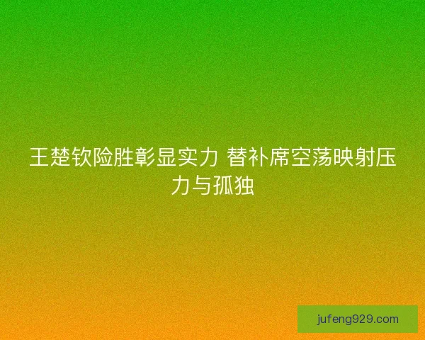 王楚钦险胜彰显实力 替补席空荡映射压力与孤独