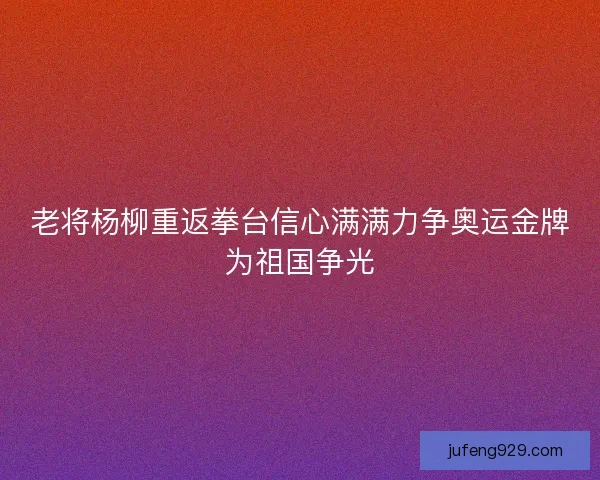 老将杨柳重返拳台信心满满力争奥运金牌为祖国争光