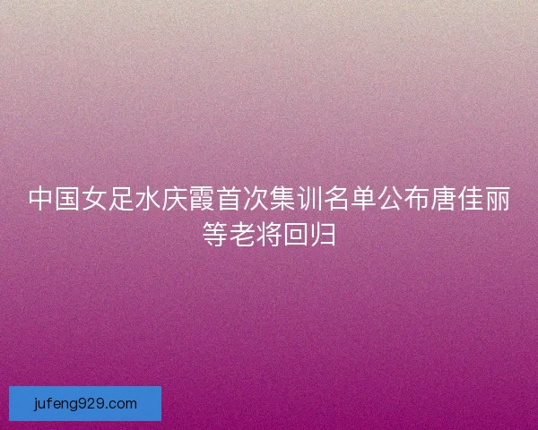 中国女足水庆霞首次集训名单公布唐佳丽等老将回归 中国女足水庆霞首次集训名单公布唐佳丽等老将回归