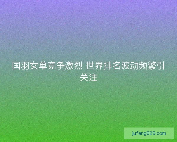 国羽女单竞争激烈 世界排名波动频繁引关注