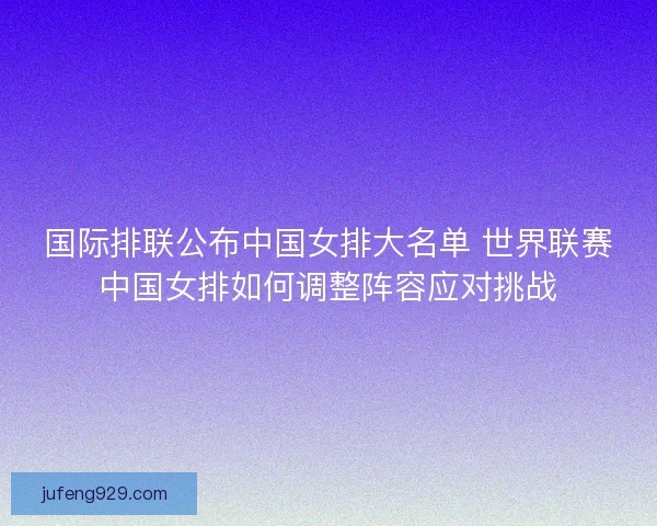国际排联公布中国女排大名单 世界联赛中国女排如何调整阵容应对挑战 国际排联公布中国女排大名单 世界联赛中国女排如何调整阵容应对挑战