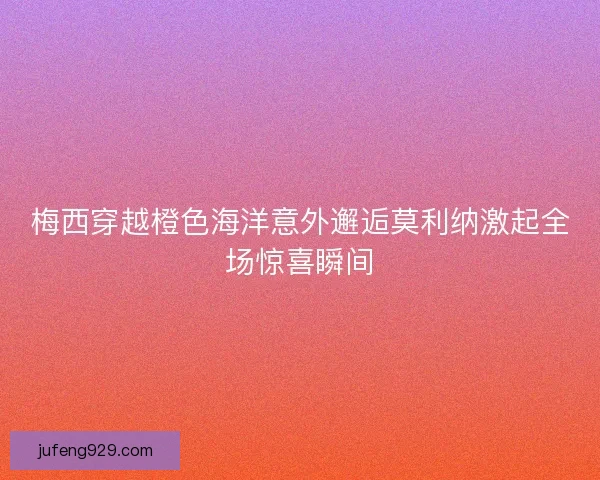 梅西穿越橙色海洋意外邂逅莫利纳激起全场惊喜瞬间 梅西穿越橙色海洋意外邂逅莫利纳激起全场惊喜瞬间