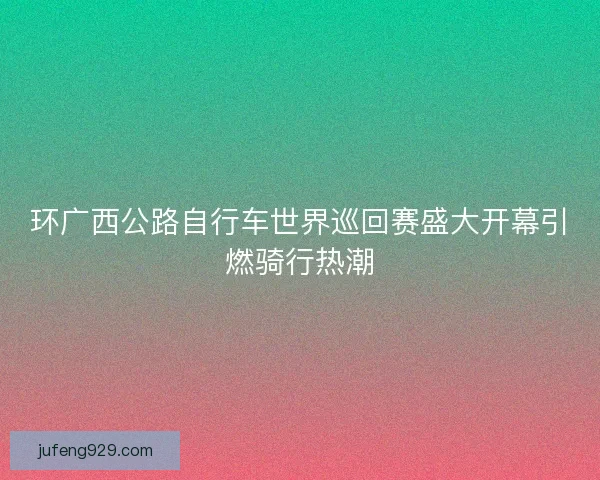 环广西公路自行车世界巡回赛盛大开幕引燃骑行热潮 环广西公路自行车世界巡回赛盛大开幕引燃骑行热潮