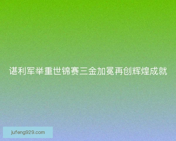 谌利军举重世锦赛三金加冕再创辉煌成就