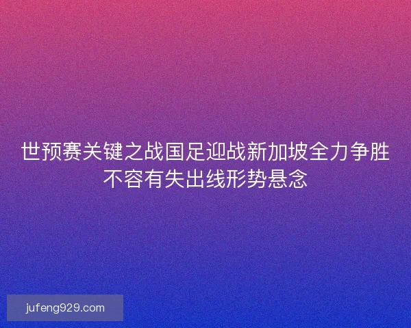 世预赛关键之战国足迎战新加坡全力争胜不容有失出线形势悬念 世预赛关键之战国足迎战新加坡全力争胜不容有失出线形势悬念