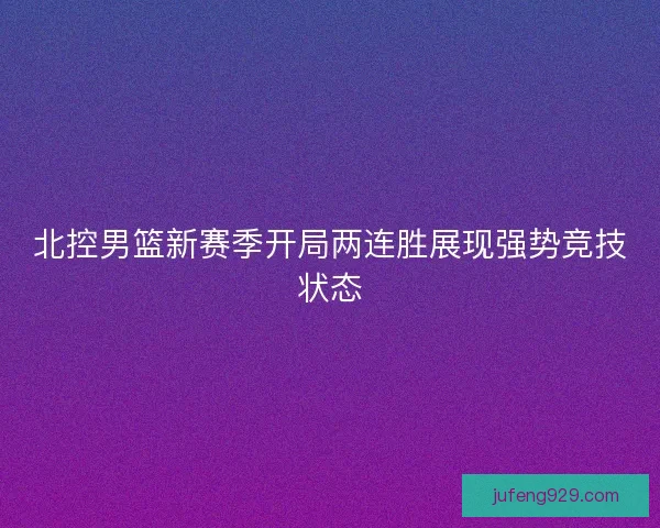北控男篮新赛季开局两连胜展现强势竞技状态 北控男篮新赛季开局两连胜展现强势竞技状态