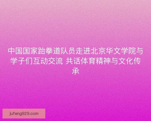 中国国家跆拳道队员走进北京华文学院与学子们互动交流 共话体育精神与文化传承 中国国家跆拳道队员走进北京华文学院与学子们互动交流 共话体育精神与文化传承