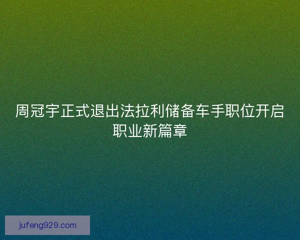 周冠宇正式退出法拉利储备车手职位开启职业新篇章 周冠宇正式退出法拉利储备车手职位开启职业新篇章