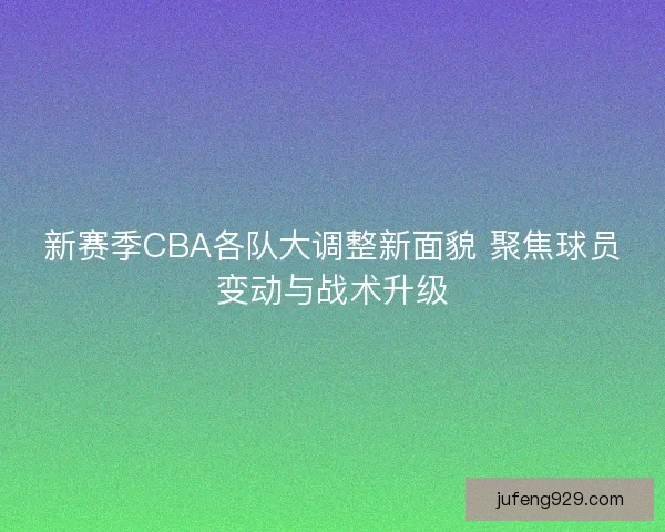 新赛季CBA各队大调整新面貌 聚焦球员变动与战术升级 新赛季CBA各队大调整新面貌 聚焦球员变动与战术升级